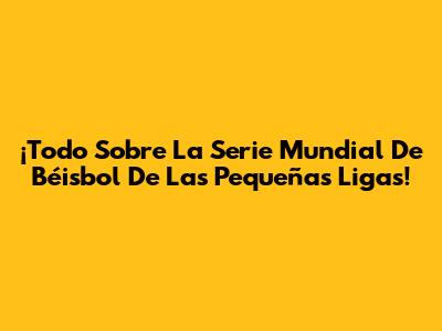 ¡Todo Sobre La Serie Mundial De Béisbol De Las Pequeñas Ligas!