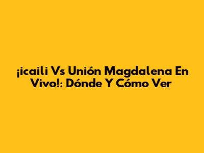 ¡icaili Vs Unión Magdalena En Vivo!: Dónde Y Cómo Ver