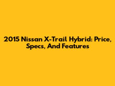 2015 Nissan X-Trail Hybrid: Price, Specs, And Features