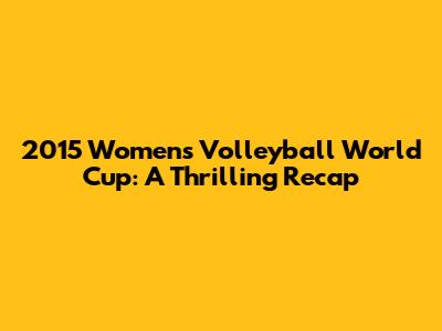 2015 Women's Volleyball World Cup: A Thrilling Recap