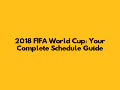 2018 FIFA World Cup: Your Complete Schedule Guide