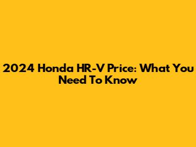 2024 Honda HR-V Price: What You Need To Know