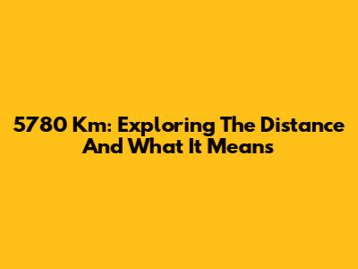 5780 Km: Exploring The Distance And What It Means
