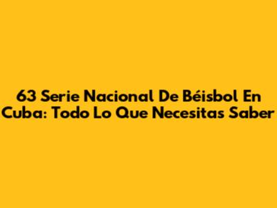 63 Serie Nacional De Béisbol En Cuba: Todo Lo Que Necesitas Saber