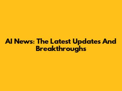 AI News: The Latest Updates And Breakthroughs
