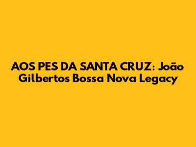 AOS PES DA SANTA CRUZ: João Gilberto's Bossa Nova Legacy