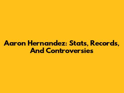 Aaron Hernandez: Stats, Records, And Controversies