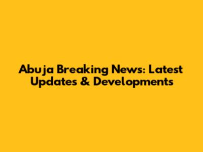 Abuja Breaking News: Latest Updates & Developments