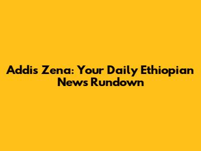 Addis Zena: Your Daily Ethiopian News Rundown