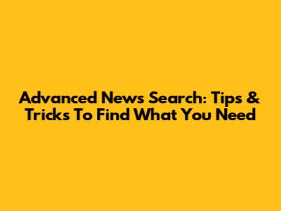 Advanced News Search: Tips & Tricks To Find What You Need