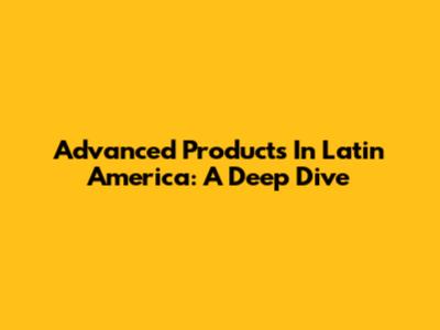 Advanced Products In Latin America: A Deep Dive