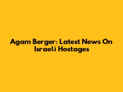 Agam Berger: Latest News On Israeli Hostages