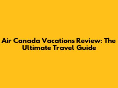 Air Canada Vacations Review: The Ultimate Travel Guide