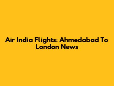 Air India Flights: Ahmedabad To London News