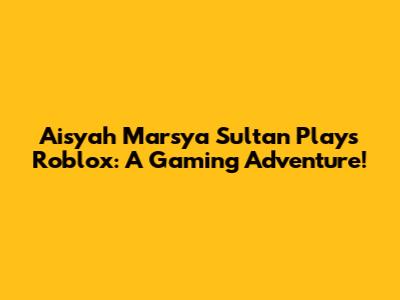 Aisyah Marsya Sultan Plays Roblox: A Gaming Adventure!