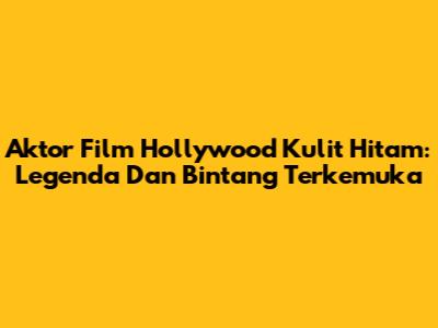 Aktor Film Hollywood Kulit Hitam: Legenda Dan Bintang Terkemuka