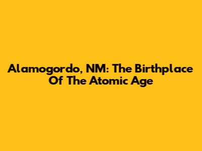 Alamogordo, NM: The Birthplace Of The Atomic Age