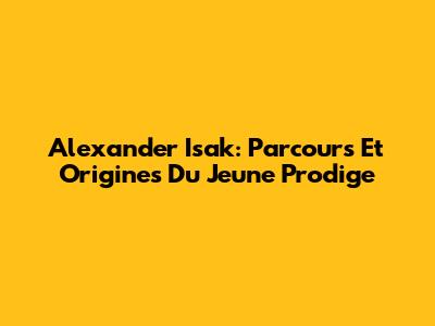 Alexander Isak: Parcours Et Origines Du Jeune Prodige