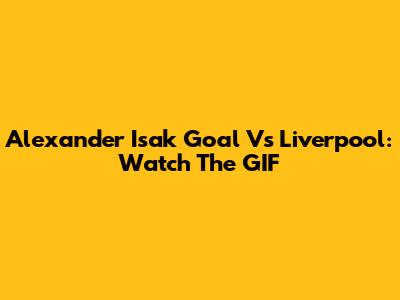 Alexander Isak Goal Vs Liverpool: Watch The GIF