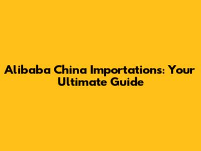 Alibaba China Importations: Your Ultimate Guide
