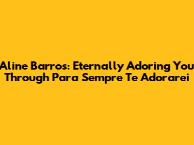 Aline Barros: Eternally Adoring You Through 'Para Sempre Te Adorarei'