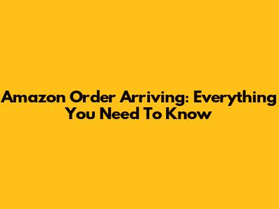 Amazon Order Arriving: Everything You Need To Know