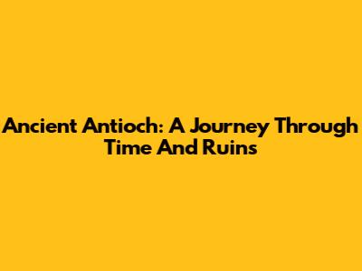 Ancient Antioch: A Journey Through Time And Ruins