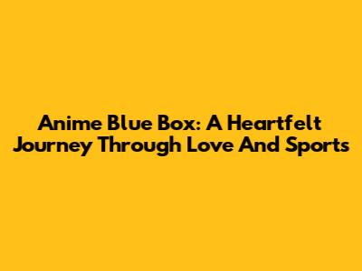 Anime Blue Box: A Heartfelt Journey Through Love And Sports