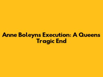 Anne Boleyn's Execution: A Queen's Tragic End
