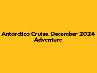 Antarctica Cruise: December 2024 Adventure