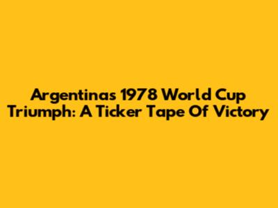 Argentina's 1978 World Cup Triumph: A Ticker Tape Of Victory