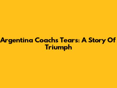 Argentina Coach's Tears: A Story Of Triumph