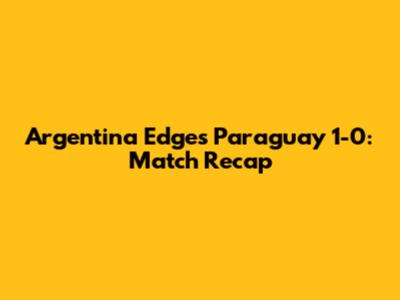 Argentina Edges Paraguay 1-0: Match Recap