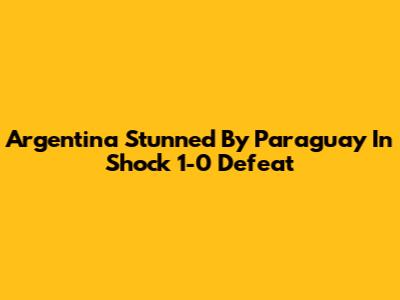 Argentina Stunned By Paraguay In Shock 1-0 Defeat