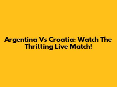 Argentina Vs Croatia: Watch The Thrilling Live Match!