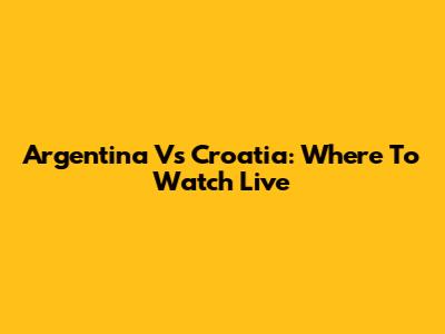 Argentina Vs Croatia: Where To Watch Live