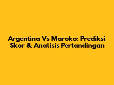 Argentina Vs Maroko: Prediksi Skor & Analisis Pertandingan