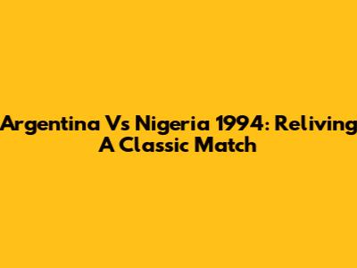 Argentina Vs Nigeria 1994: Reliving A Classic Match