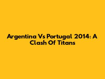 Argentina Vs Portugal 2014: A Clash Of Titans