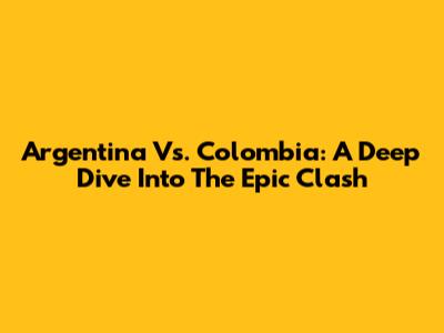 Argentina Vs. Colombia: A Deep Dive Into The Epic Clash