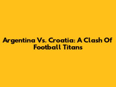 Argentina Vs. Croatia: A Clash Of Football Titans