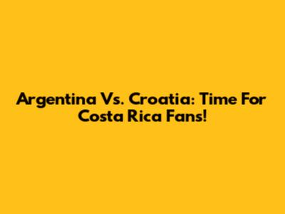 Argentina Vs. Croatia: Time For Costa Rica Fans!