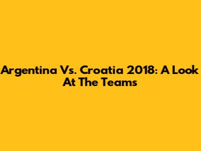 Argentina Vs. Croatia 2018: A Look At The Teams