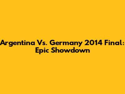 Argentina Vs. Germany 2014 Final: Epic Showdown