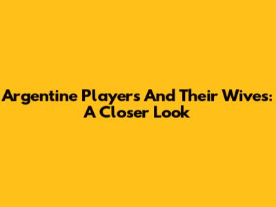 Argentine Players And Their Wives: A Closer Look