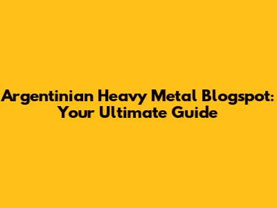 Argentinian Heavy Metal Blogspot: Your Ultimate Guide