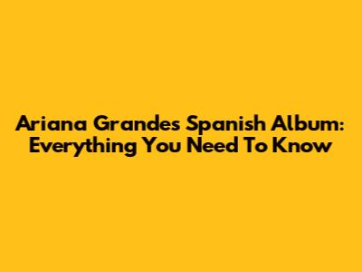 Ariana Grande's Spanish Album: Everything You Need To Know