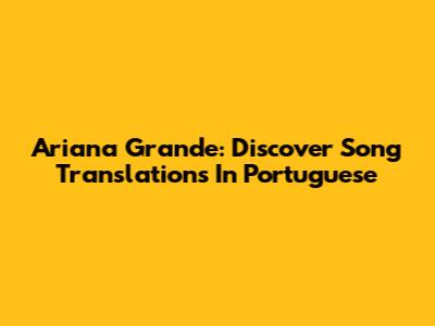 Ariana Grande: Discover Song Translations In Portuguese