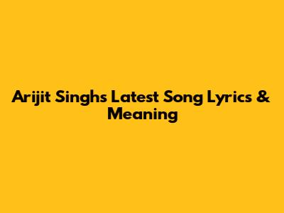 Arijit Singh's Latest Song Lyrics & Meaning