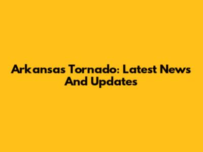 Arkansas Tornado: Latest News And Updates